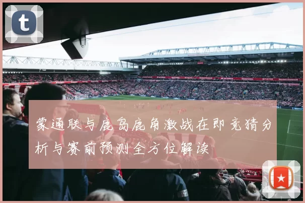 蒙通联与鹿岛鹿角激战在即竞猜分析与赛前预测全方位解读