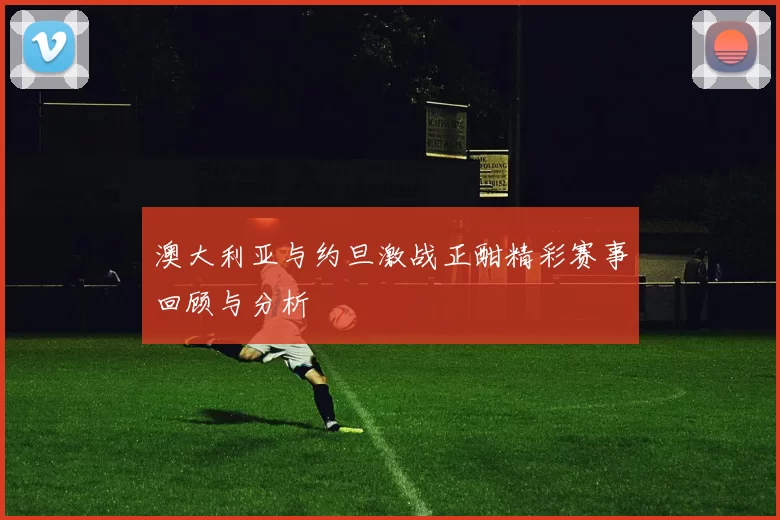 澳大利亚与约旦激战正酣精彩赛事回顾与分析