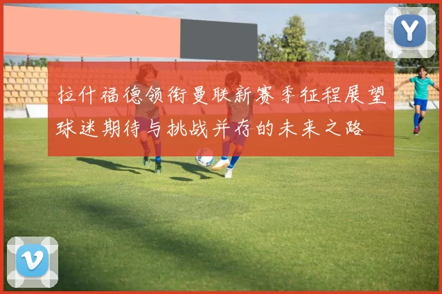 拉什福德领衔曼联新赛季征程展望球迷期待与挑战并存的未来之路