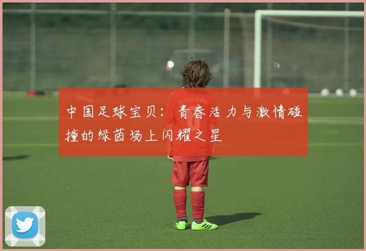 中国足球宝贝：青春活力与激情碰撞的绿茵场上闪耀之星
