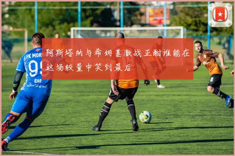 阿斯塔纳与希姆基激战正酣谁能在这场较量中笑到最后