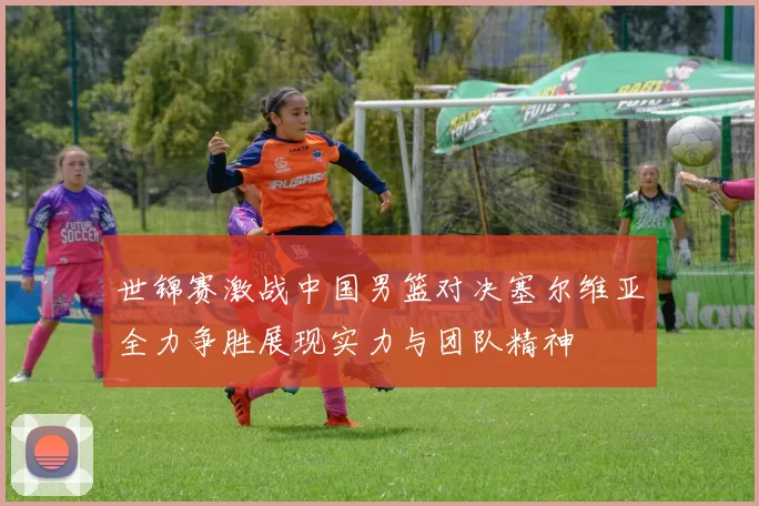 世锦赛激战中国男篮对决塞尔维亚全力争胜展现实力与团队精神