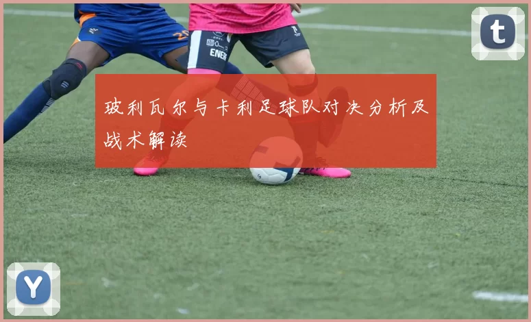 玻利瓦尔与卡利足球队对决分析及战术解读
