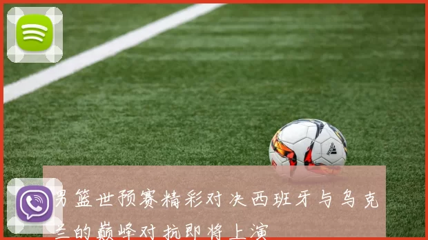 男篮世预赛精彩对决西班牙与乌克兰的巅峰对抗即将上演