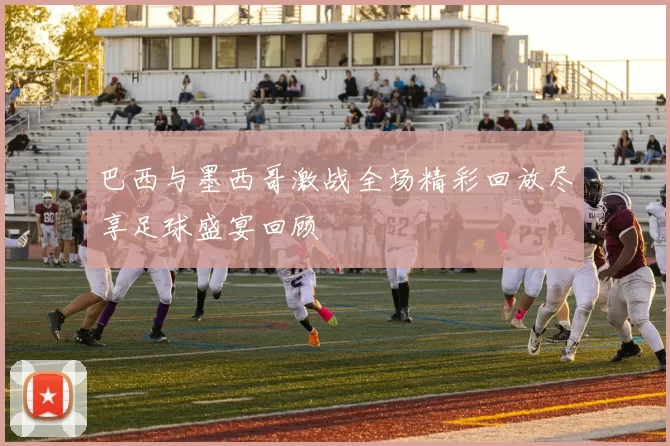 巴西与墨西哥激战全场精彩回放尽享足球盛宴回顾