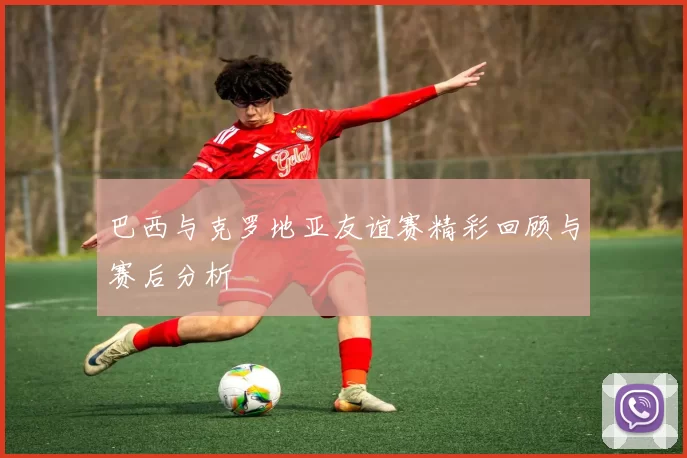 巴西与克罗地亚友谊赛精彩回顾与赛后分析