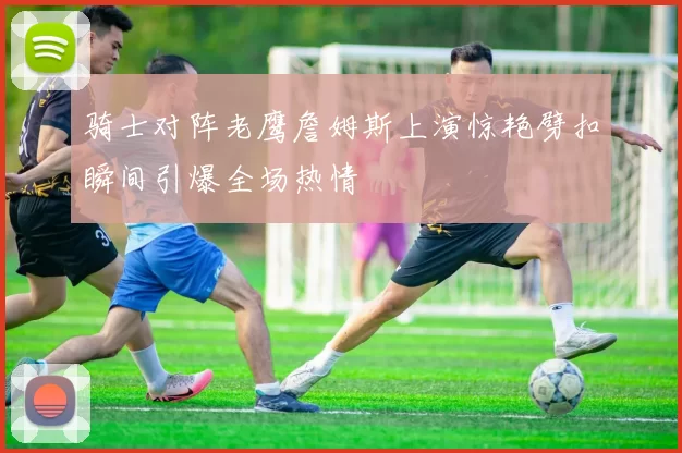 骑士对阵老鹰詹姆斯上演惊艳劈扣瞬间引爆全场热情