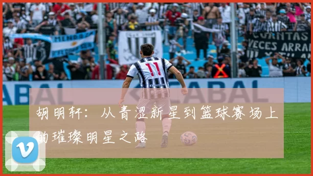 胡明轩：从青涩新星到篮球赛场上的璀璨明星之路