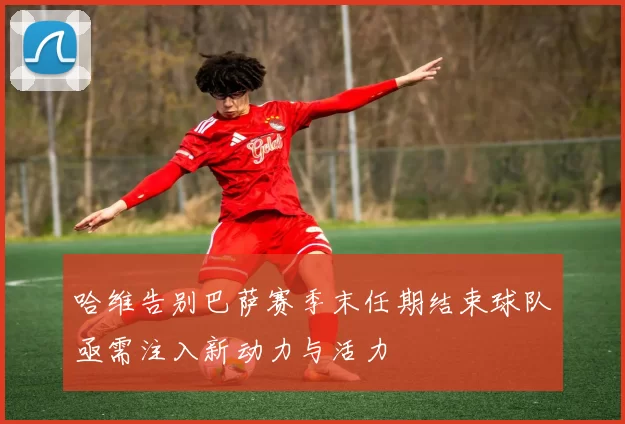 哈维告别巴萨赛季末任期结束球队亟需注入新动力与活力